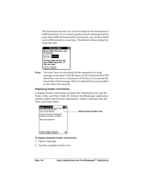 Page 152Page 144  Query Applications and the iMessenger™ Application
The maximum amount you can download in one transaction is 
6,000 characters. If you want to get the rest of a message that has 
more than 6,000 characters left to download, you can download 
only 6,000 characters at one time. The Retrieve More dialog box 
looks like this:
Note:You don’t have to download all the segments of a long 
message at one time. From the time you download the first 500 
characters, you have a maximum of 30 days to...