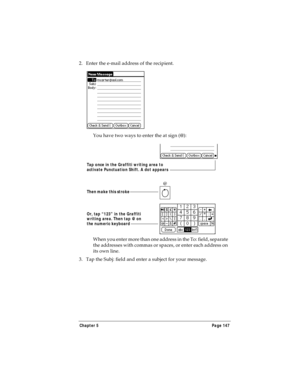 Page 155Chapter 5 Page 147
2. Enter the e-mail address of the recipient.
You have two ways to enter the at sign (@):
When you enter more than one address in the To: field, separate 
the addresses with commas or spaces, or enter each address on 
its own line.
3. Tap the Subj: field and enter a subject for your message. 
@
Or, tap “123” in the Graffiti 
writing area. Then tap @ on 
the numeric keyboard Then make this stroke
Tap once in the Graffiti writing area to 
activate Punctuation Shift. A dot appears 