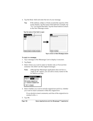 Page 156Page 148  Query Applications and the iMessenger™ Application
4. Tap the Body: field and enter the text of your message.
Tip:If the address, subject, or body exceeds the capacity of the 
screen display, tap the name of the field (for example, tap 
“To:”) to expand that field. Tap the Done button to return 
to the New Message screen.
To reply to a message:
1. Tap a message in the iMessenger List to display it onscreen.
2. Tap Reply.
3. Select whom you want to reply to: Sender only or Forward (for 
someone...