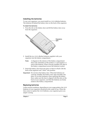 Page 17Chapter 1 Page 9
Installing the batteries
To use your organizer, you must install two AAA alkaline batteries. 
The batteries fit behind the battery door on the back of the organizer.
To install the batteries:
1. Press the tab on the battery door and lift the battery door away 
from the organizer.
2. Install the two AAA alkaline batteries supplied with your 
organizer into the battery compartment.
Note:A diagram in the interior of the battery compartment 
shows the orientation of the positive (+) and...