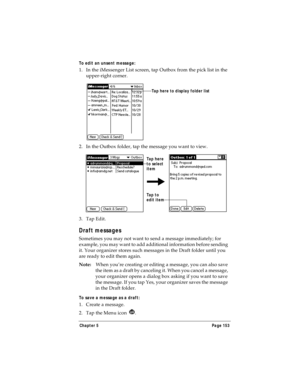 Page 161Chapter 5 Page 153
To edit an unsent message:
1. In the iMessenger List screen, tap Outbox from the pick list in the 
upper-right corner.
2. In the Outbox folder, tap the message you want to view.
3. Tap Edit.
Draft messages
Sometimes you may not want to send a message immediately; for 
example, you may want to add additional information before sending 
it. Your organizer stores such messages in the Draft folder until you 
are ready to edit them again.
Note:When you’re creating or editing a message, you...