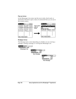Page 168Page 160  Query Applications and the iMessenger™ Application
Pop-up menus
In the iMessenger List screen, tap the icon (a dash, check mark, or 
diamond) at the left to open a menu of commands that you can use in 
the current context.
Message menus
The Message menu varies depending on whether you are viewing a 
message, creating a message, or viewing the iMessenger List.
Tap to open 
pop-up
menu
iMessenger List
New Message
View Message 