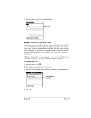 Page 181Chapter 6 Page 173
3. Tap the BCC: field and enter an address.
Adding a signature to your e-mail item
A signature consists of information about yourself that is appended to 
your e-mail item as its closing. For example, a signature can contain 
your name, address, phone and fax numbers, and any other text you 
want to include. By defining such information as a signature, you save 
yourself the trouble of having to enter it every time you create an 
e-mail item. 
Adding a signature to your message is a...