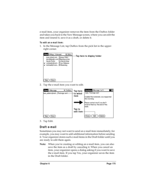 Page 183Chapter 6 Page 175
e-mail item, your organizer removes the item from the Outbox folder 
and takes you back to the New Message screen, where you can edit the 
item and resend it, save it as a draft, or delete it.
To edit an e-mail item:
1. In the Message List, tap Outbox from the pick list in the upper-
right corner.
2. Tap the e-mail item you want to edit.
3. Tap Edit.
Draft e-mail
Sometimes you may not want to send an e-mail item immediately; for 
example, you may want to add additional information...