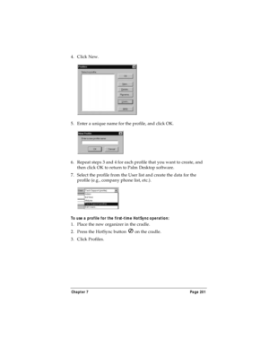 Page 209Chapter 7 Page 201
4. Click New.
5. Enter a unique name for the profile, and click OK. 
6. Repeat steps 3 and 4 for each profile that you want to create, and 
then click OK to return to Palm Desktop software. 
7. Select the profile from the User list and create the data for the 
profile (e.g., company phone list, etc.).
To use a profile for the first-time HotSync operation:
1. Place the new organizer in the cradle.
2. Press the HotSync button   on the cradle.
3. Click Profiles. 