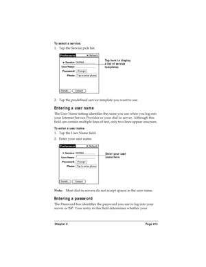 Page 221Chapter 8 Page 213
To select a service:
1. Tap the Service pick list.
2. Tap the predefined service template you want to use.
Entering a user name
The User Name setting identifies the name you use when you log into 
your Internet Service Provider or your dial-in server. Although this 
field can contain multiple lines of text, only two lines appear onscreen.
To enter a user name:
1. Tap the User Name field. 
2. Enter your user name.
Note:Most dial-in servers do not accept spaces in the user name.
Entering...