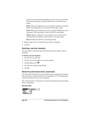 Page 230Page 222  Setting Preferences for Your Organizer
password, this command prompts you to enter one. The Send 
Password command is usually followed by a Send CR com-
mand.
Delay: Tells your organizer to wait a specific number of seconds 
before executing the next command in the login script.
Get IP: Reads an IP address and uses it as the IP address for your 
organizer. This command is used with SLIP connections.
Prompt: Opens a dialog box and prompts you to enter text of 
some kind (for example, a password...