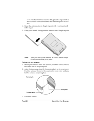 Page 242Page 234  Maintaining Your Organizer
T o  b e  su r e  th e  a n t e n n a  i s  ra i s e d  t o  18 0°, place the organizer face 
down on a flat surface and flatten the antenna against the sur-
face.
4. Grasp the antenna close to the pivot point with your thumb and 
index finger.
5. Using your thumb, firmly push the antenna out of the pivot point.
Note:After you remove the antenna, be careful not to change 
the alignment of the pivot point.
To insert the new antenna:
1. Holding the antenna in the 180°...