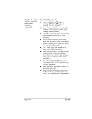 Page 253Appendix B Page 245
I tried to do a local 
HotSync operation, 
but it did not 
complete 
successfully.Try each of these in turn:
nMake sure HotSync Manager is 
running. If HotSync Manager is 
running, exit and restart it. 
nMake sure you selected Local from the 
HotSync Manager menu or the Palm 
Desktop software menu.
nCheck the cable connection between the 
cradle and the serial port on your 
computer.
nMake sure you selected the correct 
serial port on the Local tab in the Setup 
dialog. It should be...