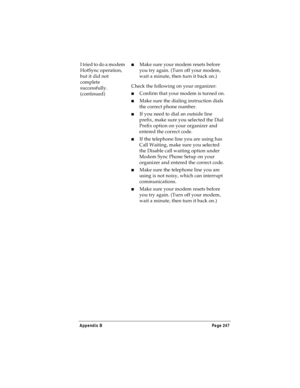 Page 255Appendix B Page 247
I tried to do a modem 
HotSync operation, 
but it did not 
complete 
successfully. 
(continued)nMake sure your modem resets before 
you try again. (Turn off your modem, 
wait a minute, then turn it back on.) 
Check the following on your organizer:
nConfirm that your modem is turned on.
nMake sure the dialing instruction dials 
the correct phone number. 
nIf you need to dial an outside line 
prefix, make sure you selected the Dial 
Prefix option on your organizer and 
entered the...