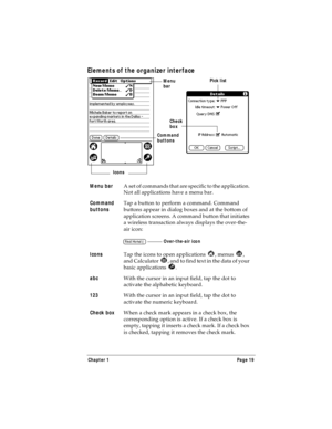 Page 27Chapter 1 Page 19
Elements of the organizer interface
Menu bar
A set of commands that are specific to the application. 
Not all applications have a menu bar.
Command 
buttonsTap a button to perform a command. Command 
buttons appear in dialog boxes and at the bottom of 
application screens. A command button that initiates 
a wireless transaction always displays the over-the-
air icon:
Icons
Tap the icons to open applications  , menus  , 
and Calculator  , and to find text in the data of your 
basic...