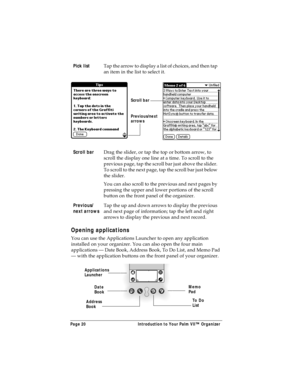 Page 28Page 20  Introduction to Your Palm VII™ Organizer
Opening applications
You can use the Applications Launcher to open any application 
installed on your organizer. You can also open the four main 
applications — Date Book, Address Book, To Do List, and Memo Pad 
— with the application buttons on the front panel of your organizer.Pick list
Tap the arrow to display a list of choices, and then tap 
an item in the list to select it.
Scroll bar
Drag the slider, or tap the top or bottom arrow, to 
scroll the...