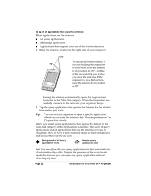 Page 30Page 22  Introduction to Your Palm VII™ Organizer
To open an application that uses the antenna:
These applications use the antenna: 
nAll query applications
niMessenger application
nApplications that support your use of the wireless features
1. Raise the antenna, located on the right side of your organizer.
Raising the antenna automatically opens the Applications 
Launcher to the Palm.Net category. When the transmitter suc-
cessfully connects to the network, your organizer beeps.
2. Tap the query...