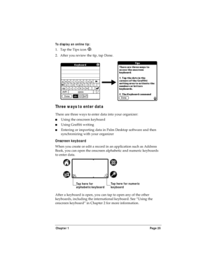 Page 33Chapter 1 Page 25
To display an online tip:
1. Tap the Tips icon  . 
2. After you review the tip, tap Done.
Three ways to enter data
There are three ways to enter data into your organizer:
nUsing the onscreen keyboard
nUsing Graffiti writing
nEntering or importing data in Palm Desktop software and then 
synchronizing with your organizer
Onscreen keyboard
When you create or edit a record in an application such as Address 
Book, you can open the onscreen alphabetic and numeric keyboards 
to enter data....