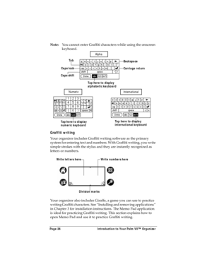 Page 34Page 26  Introduction to Your Palm VII™ Organizer
Note:You cannot enter Graffiti characters while using the onscreen 
keyboard. 
Graffiti writing
Your organizer includes Graffiti writing software as the primary 
system for entering text and numbers. With Graffiti writing, you write 
simple strokes with the stylus and they are instantly recognized as 
letters or numbers. 
Your organizer also includes Giraffe, a game you can use to practice 
writing Graffiti characters. See “Installing and removing...