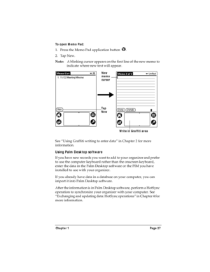 Page 35Chapter 1 Page 27
To open Memo Pad:
1. Press the Memo Pad application button  . 
2. Tap New.
Note:A blinking cursor appears on the first line of the new memo to 
indicate where new text will appear. 
 
See “Using Graffiti writing to enter data” in Chapter 2 for more 
information.
Using Palm Desktop software
If you have new records you want to add to your organizer and prefer 
to use the computer keyboard rather than the onscreen keyboard, 
enter the data in the Palm Desktop software or the PIM you have...