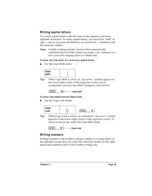 Page 43Chapter 2 Page 35
Writing capital letters
You make capital letters with the same stroke shapes as the basic 
alphabet characters. To make capital letters, you must first “shift” to 
caps — just as you press the Shift key on a keyboard — and then write 
the character strokes.
Note:Graffiti writing includes a feature that automatically 
capitalizes the first letter when you create a new sentence or a 
new record (by tapping New or a blank line). 
To draw the first letter of a word as a capital letter:
nUse...