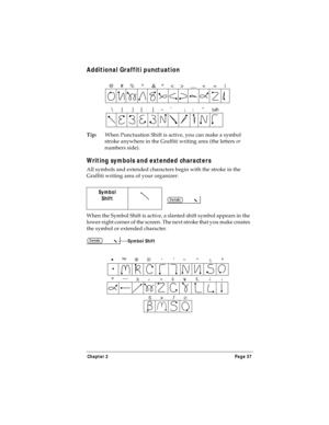 Page 45Chapter 2 Page 37
Additional Graffiti punctuation
Tip:When Punctuation Shift is active, you can make a symbol 
stroke anywhere in the Graffiti writing area (the letters or 
numbers side).
Writing symbols and extended characters
All symbols and extended characters begin with the stroke in the 
Graffiti writing area of your organizer:
When the Symbol Shift is active, a slanted shift symbol appears in the 
lower-right corner of the screen. The next stroke that you make creates 
the symbol or extended...
