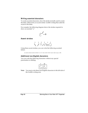 Page 46Page 38  Entering Data in Your Palm VII™ Organizer
Writing accented characters
To create accented characters, draw the stroke normally used to create 
the letter, followed by an accent stroke. Graffiti writing then adds the 
accent to the letter.
For example, the following diagram shows the strokes required to 
draw an accented “e.”
Accent strokes
Using these accent strokes, you can write the following accented 
letters:
à  á  â  ã  ä  å  è  é  ê  ë  ì  í  î  ï  ò  ó  ô  õ  ö  ù  ú  û  ü  ý  ÿ  ñ...