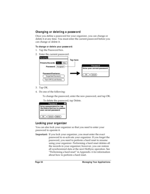 Page 62Page 54  Managing Your Applications
Changing or deleting a password
Once you define a password for your organizer, you can change or 
delete it at any time. You must enter the current password before you 
can change or delete it.
To change or delete your password:
1. Tap the Password box.
2. Enter the current password. 
3. Tap OK.
4. Do one of the following:
To change the password, enter the new password, and tap OK.
 To delete the password, tap Delete.
Locking your organizer
You can also lock your...