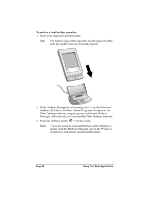 Page 76Page 68  Using Your Basic Applications
To perform a local HotSync operation:
1. Insert your organizer into the cradle.
Tip:The bottom edge of the organizer should align smoothly 
with the cradle when it is inserted properly.
2. If the HotSync Manager is not running, start it: on the Windows 
desktop, click Start, and then choose Programs. Navigate to the 
Palm Desktop software program group and choose HotSync 
Manager. Alternatively, you can start the Palm Desktop software.
3. Press the HotSync button  ™...