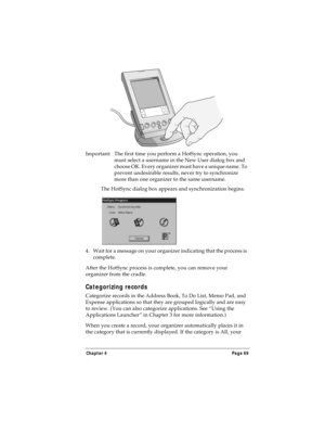 Page 77Chapter 4 Page 69
Important: The first time you perform a HotSync operation, you 
must select a username in the New User dialog box and 
choose OK. Every organizer must have a unique name. To 
prevent undesirable results, never try to synchronize 
more than one organizer to the same username.
The HotSync dialog box appears and synchronization begins.
4. Wait for a message on your organizer indicating that the process is 
complete.
After the HotSync process is complete, you can remove your 
organizer from...