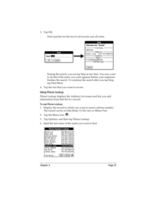 Page 83Chapter 4 Page 75
3. Tap OK. 
Find searches for the text in all records and all notes.
During the search, you can tap Stop at any time. You may want 
to do this if the entry you want appears before your organizer 
finishes the search. To continue the search after you tap Stop, 
tap Find More.
4. Tap the text that you want to review.
Using Phone Lookup
Phone Lookup displays the Address List screen and lets you add 
information from that list to a record.
To use Phone Lookup:
1. Display the record in which...