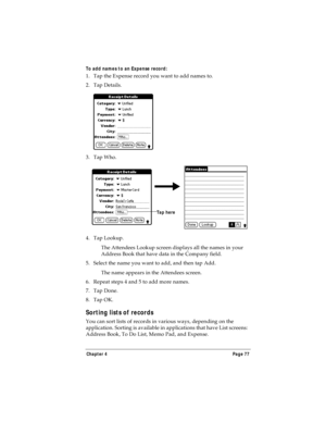 Page 85Chapter 4 Page 77
To add names to an Expense record:
1. Tap the Expense record you want to add names to.
2. Tap Details.
3. Tap Who.
4. Tap Lookup.
The Attendees Lookup screen displays all the names in your 
Address Book that have data in the Company field.
5. Select the name you want to add, and then tap Add.
The name appears in the Attendees screen.
6. Repeat steps 4 and 5 to add more names.
7. Tap Done.
8. Tap OK.
Sorting lists of records
You can sort lists of records in various ways, depending on the...