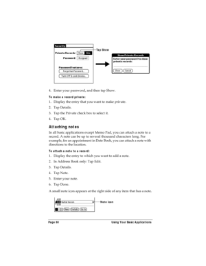 Page 88Page 80  Using Your Basic Applications
4. Enter your password, and then tap Show.
To make a record private:
1. Display the entry that you want to make private. 
2. Tap Details. 
3. Tap the Private check box to select it.
4. Tap OK.
Attaching notes
In all basic applications except Memo Pad, you can attach a note to a 
record. A note can be up to several thousand characters long. For 
example, for an appointment in Date Book, you can attach a note with 
directions to the location.
To attach a note to a...