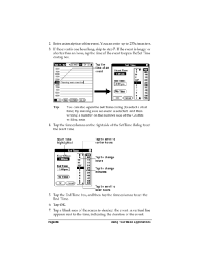 Page 92Page 84  Using Your Basic Applications
2. Enter a description of the event. You can enter up to 255 characters.
3. If the event is one hour long, skip to step 7. If the event is longer or 
shorter than an hour, tap the time of the event to open the Set Time 
dialog box. 
Tip:You can also open the Set Time dialog (to select a start 
time) by making sure no event is selected, and then 
writing a number on the number side of the Graffiti 
writing area.
4. Tap the time columns on the right side of the Set...