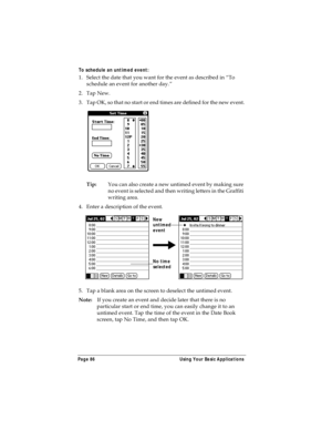 Page 94Page 86  Using Your Basic Applications
To schedule an untimed event:  
1. Select the date that you want for the event as described in “To 
schedule an event for another day.”
2. Tap New.
3. Tap OK, so that no start or end times are defined for the new event.
Tip:You can also create a new untimed event by making sure 
no event is selected and then writing letters in the Graffiti 
writing area.
4. Enter a description of the event.
5. Tap a blank area on the screen to deselect the untimed event.
Note:If you...