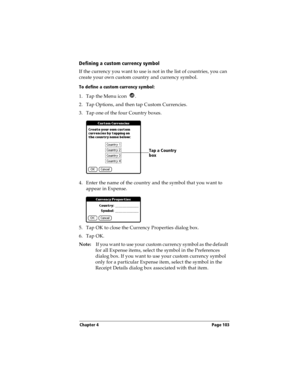 Page 111Chapter 4 Page 103
Defining a custom currency symbol
If the currency you want to use is not in the list of countries, you can 
create your own custom country and currency symbol. 
To define a custom currency symbol:
1. Tap the Menu icon  .
2. Tap Options, and then tap Custom Currencies.
3. Tap one of the four Country boxes.
4. Enter the name of the country and the symbol that you want to 
appear in Expense.
5. Tap OK to close the Currency Properties dialog box.
6. Tap OK.
Note:If you want to use your...
