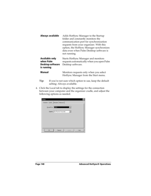 Page 148Page 140  Advanced HotSync® Operations
Tip:If you’re not sure which option to use, keep the default 
setting: Always available.
4. Click the Local tab to display the settings for the connection 
between your computer and the organizer cradle, and adjust the 
following options as needed.Always available
Adds HotSync Manager to the Startup 
folder and constantly monitors the 
communication port for synchronization 
requests from your organizer. With this 
option, the HotSync Manager synchronizes 
data even...