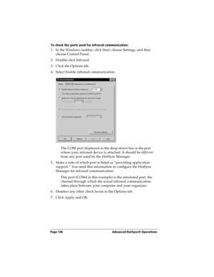 Page 154Page 146  Advanced HotSync® Operations
To check the ports used for infrared communication:
1. In the Windows taskbar, click Start, choose Settings, and then 
choose Control Panel.
2. Double-click Infrared.
3. Click the Options tab.
4. Select Enable infrared communication.
The COM port displayed in the drop-down box is the port 
where your infrared device is attached. It should be different 
from any port used by the HotSync Manager.
5. Make a note of which port is listed as “providing application...