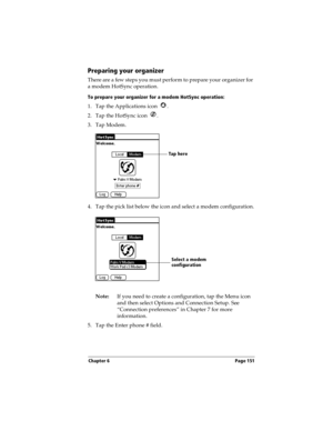 Page 159Chapter 6 Page 151
Preparing your organizer
There are a few steps you must perform to prepare your organizer for 
a modem HotSync operation. 
To prepare your organizer for a modem HotSync operation:
1. Tap the Applications icon  . 
2. Tap the HotSync icon  . 
3. Tap Modem.
4. Tap the pick list below the icon and select a modem configuration.
Note:If you need to create a configuration, tap the Menu icon 
and then select Options and Connection Setup. See 
“Connection preferences” in Chapter 7 for more...