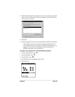 Page 163Chapter 6 Page 155
4. Click the Network tab and make sure your user name has a check 
mark next to it. If the check mark is not there, click the check box 
next to your user name.
5. Click OK.
6. Put your organizer in the cradle and perform a HotSync operation.
The HotSync operation records network information about 
your computer on your organizer. With this information, your 
organizer can locate your computer when you perform a 
HotSync operation over the network.
To prepare your organizer for a...