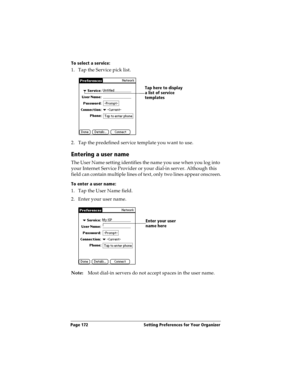 Page 180Page 172  Setting Preferences for Your Organizer
To select a service:
1. Tap the Service pick list.
2. Tap the predefined service template you want to use.
Entering a user name
The User Name setting identifies the name you use when you log into 
your Internet Service Provider or your dial-in server. Although this 
field can contain multiple lines of text, only two lines appear onscreen.
To enter a user name:
1. Tap the User Name field. 
2. Enter your user name.
Note:Most dial-in servers do not accept...
