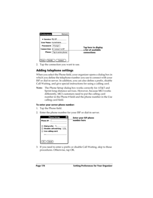 Page 182Page 174  Setting Preferences for Your Organizer
2. Tap the connection you want to use.
Adding telephone settings
When you select the Phone field, your organizer opens a dialog box in 
which you define the telephone number you use to connect with your 
ISP or dial-in server. In addition, you can also define a prefix, disable 
Call Waiting, and give special instructions for using a calling card.
Note:The Phone Setup dialog box works correctly for AT&T and 
Sprint long-distance services. However, because...