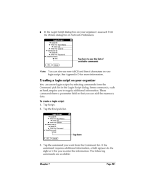 Page 189Chapter 7 Page 181
nIn the Login Script dialog box on your organizer, accessed from 
the Details dialog box in Network Preferences
Note:You can also use non-ASCII and literal characters in your 
login script. See Appendix D for more information.
Creating a login script on your organizer
You can create login scripts by selecting commands from the 
Command pick list in the Login Script dialog. Some commands, such 
as Send, require you to supply additional information. Those 
commands have a parameter field...