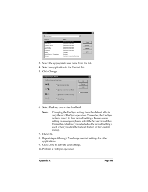 Page 201Appendix A Page 193
3. Select the appropriate user name from the list.
4. Select an application in the Conduit list.
5. Click Change.
6. Select Desktop overwrites handheld.
Note:Changing the HotSync setting from the default affects 
only the next HotSync operation. Thereafter, the HotSync 
Actions revert to their default settings. To use a new 
setting on an ongoing basis, select the Set As Default box. 
Thereafter, whatever you selected as the default setting is 
used when you click the Default button...