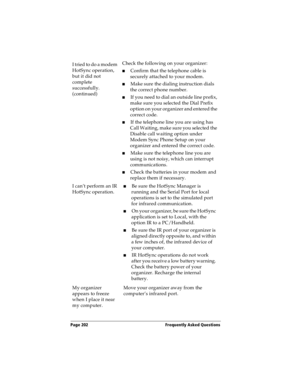 Page 210Page 202  Frequently Asked Questions
I tried to do a modem 
HotSync operation, 
but it did not 
complete 
successfully. 
(continued)Check the following on your organizer:
nConfirm that the telephone cable is 
securely attached to your modem.
nMake sure the dialing instruction dials 
the correct phone number. 
nIf you need to dial an outside line prefix, 
make sure you selected the Dial Prefix 
option on your organizer and entered the 
correct code.
nIf the telephone line you are using has 
Call Waiting,...