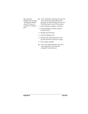 Page 211Appendix B Page 203
My organizer 
displays the message 
“Waiting for sender” 
when it’s near my 
computer’s infrared 
port.nYour computer’s infrared port may be 
set to search automatically for the 
presence of other infrared devices. Do 
the following to turn off this option:
1. In the Windows taskbar, click Start.
2. Choose Settings, and then choose 
Control Panel.
3. Double-click Infrared.
4. Click the Options tab.
5. Deselect the option Search for and 
provide status for devices in range.
6. Click...