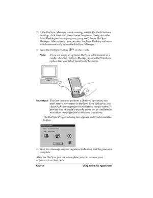 Page 66Page 58  Using Your Basic Applications
2. If the HotSync Manager is not running, start it: On the Windows 
desktop, click Start, and then choose Programs. Navigate to the 
Palm Desktop software program group and choose HotSync 
Manager. Alternatively, you can start the Palm Desktop software 
which automatically opens the HotSync Manager. 
3. Press the HotSync button Ô
 on the cradle.
Note:If you are using an optional HotSync cable instead of a 
cradle, click the HotSync Manager icon in the Windows...
