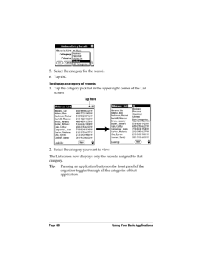 Page 68Page 60  Using Your Basic Applications
5. Select the category for the record.
6. Tap OK.
To display a category of records:
1. Tap the category pick list in the upper-right corner of the List 
screen.
2. Select the category you want to view.
The List screen now displays only the records assigned to that 
category.
Tip:Pressing an application button on the front panel of the 
organizer toggles through all the categories of that 
application.
Tap here 