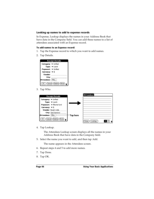 Page 74Page 66  Using Your Basic Applications
Looking up names to add to expense records
In Expense, Lookup displays the names in your Address Book that 
have data in the Company field. You can add these names to a list of 
attendees associated with an Expense record.
To add names to an Expense record:
1. Tap the Expense record to which you want to add names.
2. Tap Details.
3. Tap Who.
4. Tap Lookup.
The Attendees Lookup screen displays all the names in your 
Address Book that have data in the Company field....