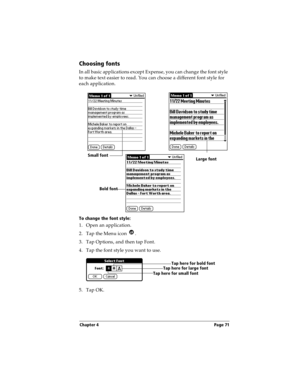Page 79Chapter 4 Page 71
Choosing fonts
In all basic applications except Expense, you can change the font style 
to make text easier to read. You can choose a different font style for 
each application.
To change the font style:
1. Open an application.
2. Tap the Menu icon  . 
3. Tap Options, and then tap Font.
4. Tap the font style you want to use.
5. Tap OK.
Small fontLarge font
Bold font
Tap here for small fontTap here for large fontTap here for bold font 