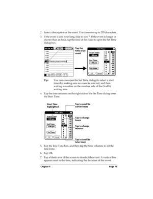 Page 81Chapter 4 Page 73
2. Enter a description of the event. You can enter up to 255 characters.
3. If the event is one hour long, skip to step 7. If the event is longer or 
shorter than an hour, tap the time of the event to open the Set Time 
dialog box. 
Tip:You can also open the Set Time dialog (to select a start 
time) by making sure no event is selected, and then 
writing a number on the number side of the Graffiti 
writing area.
4. Tap the time columns on the right side of the Set Time dialog to set 
the...