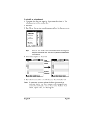 Page 83Chapter 4 Page 75
To schedule an untimed event: 
1. Select the date that you want for the event as described in “To 
schedule an event for another day.”
2. Tap New.
3. Tap OK, so that no start or end times are defined for the new event.
Tip:You can also create a new untimed event by making sure 
no event is selected and then writing letters in the Graffiti 
writing area.
4. Enter a description of the event.
5. Tap a blank area on the screen to deselect the untimed event.
Note:If you create an event and...