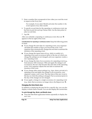 Page 86Page 78  Using Your Basic Applications
5. Enter a number that corresponds to how often you want the event 
to repeat on the Every line. 
For example, if you select Month and enter the number 2, the 
event repeats every other month.
6. To specify an end date for the repeating or continuous event, tap 
the End on pick list and tap Choose Date. Use the date picker to 
select an end date.
7. Tap OK.
After you schedule a repeating or continuous event, this icon   
appears to the far right of the event....