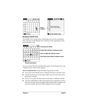 Page 89Chapter 4 Page 81
Working in Month View
The Month View screen shows which days have events scheduled. 
Dots and lines in the Month View indicate events, repeating events, 
and untimed events.
You can control the dots and lines that appear in the Month View. See 
“Options menu” later in this chapter.
Tips for using Month View: Keep the following points in mind.
nTap a day in the Month View to display that day in the Day View.
nTap the scroll arrows in the upper-right corner to move forward or 
backward a...